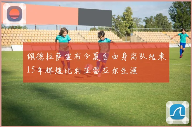 佩德拉萨宣布今夏自由身离队结束15年辉煌比利亚雷亚尔生涯