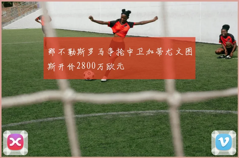 那不勒斯罗马争抢中卫加蒂尤文图斯开价2800万欧元