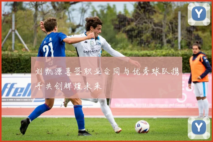 刘凯源喜签职业合同与优秀球队携手共创辉煌未来