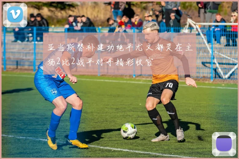 亚当斯替补建功绝平尤文都灵在主场2比2战平对手精彩收官