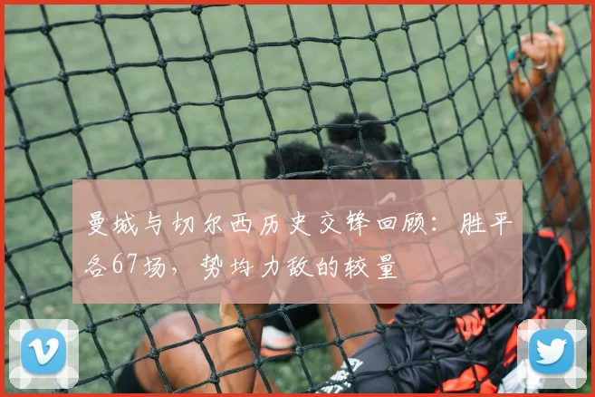 曼城与切尔西历史交锋回顾：胜平各67场，势均力敌的较量