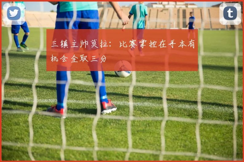三镇主帅莫拉：比赛掌控在手本有机会全取三分
