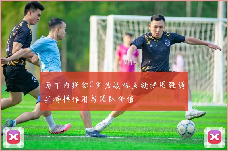 马丁内斯称C罗为战略关键拼图强调其榜样作用与团队价值