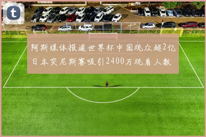 阿斯媒体报道世界杯中国观众超2亿日本突尼斯赛吸引2400万观看人数