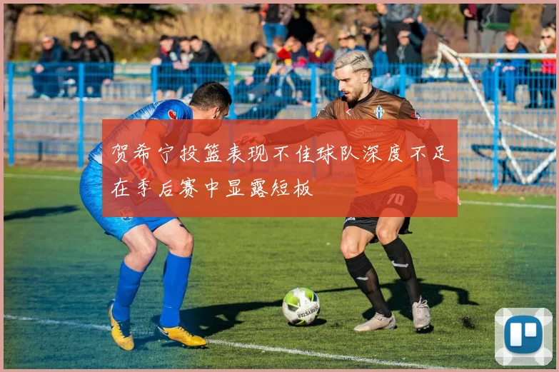 贺希宁投篮表现不佳球队深度不足在季后赛中显露短板