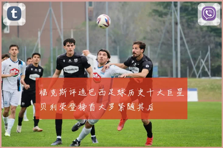 福克斯评选巴西足球历史十大巨星贝利荣登榜首大罗紧随其后