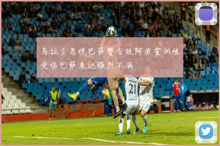 乌拉圭忽视巴萨警告致阿劳霍训练受伤巴萨表达强烈不满