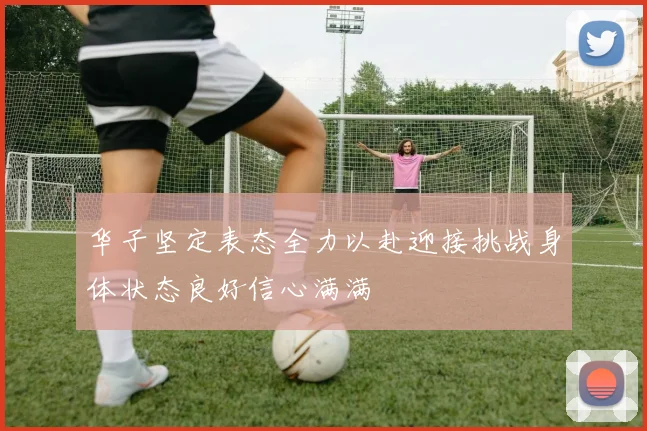 华子坚定表态全力以赴迎接挑战身体状态良好信心满满