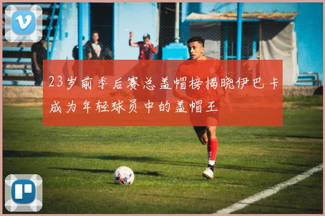 23岁前季后赛总盖帽榜揭晓伊巴卡成为年轻球员中的盖帽王