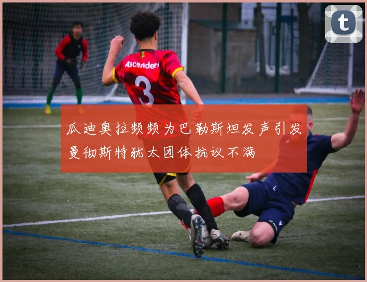 瓜迪奥拉频频为巴勒斯坦发声引发曼彻斯特犹太团体抗议不满