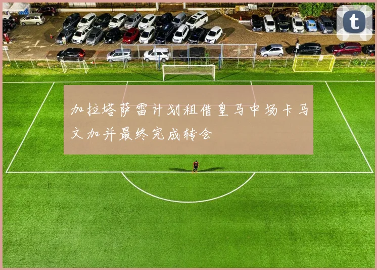 加拉塔萨雷计划租借皇马中场卡马文加并最终完成转会