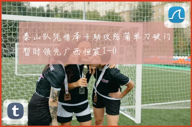 泰山队凭借泽卡助攻陈蒲单刀破门暂时领先广西恒宸1-0