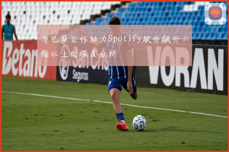 与巴萨合作助力Spotify股价飙升六倍以上的深度分析