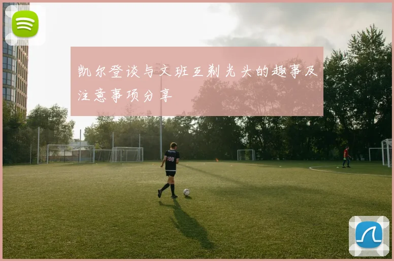 凯尔登谈与文班互剃光头的趣事及注意事项分享