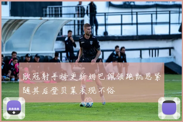 欧冠射手榜更新姆巴佩领跑凯恩紧随其后登贝莱表现不俗