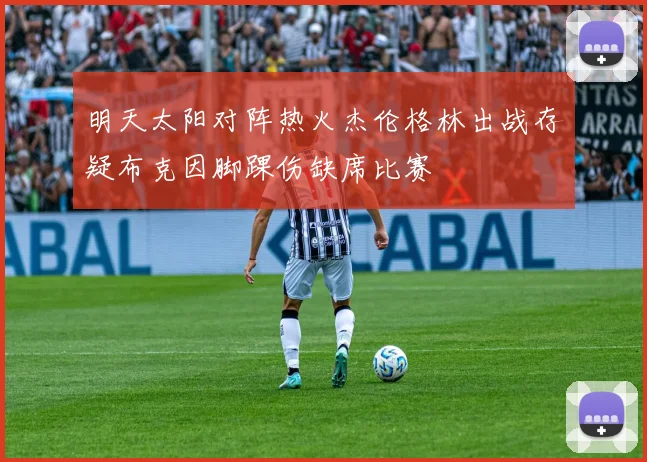明天太阳对阵热火杰伦格林出战存疑布克因脚踝伤缺席比赛