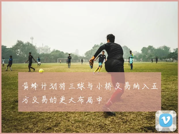 黄蜂计划将三球与小桥交易纳入五方交易的更大布局中