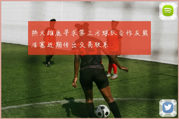 热火雄鹿寻求第三方球队合作灰熊活塞近期传出交易联系