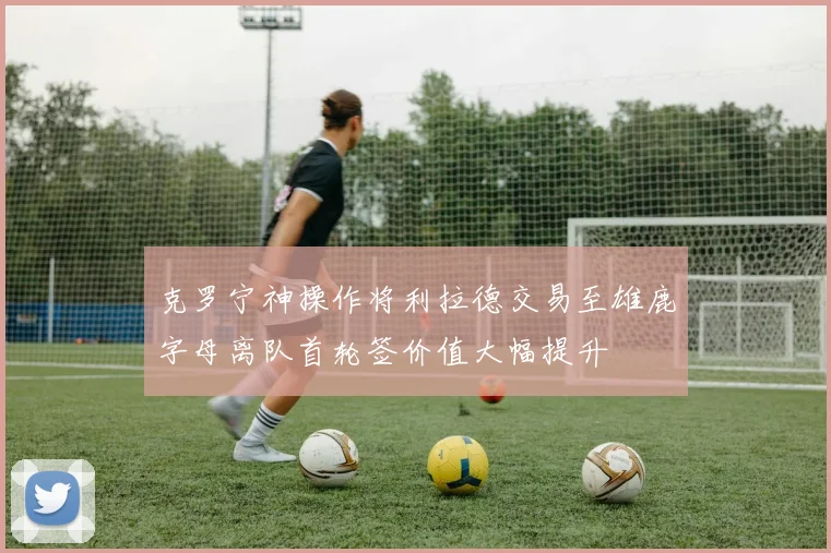 克罗宁神操作将利拉德交易至雄鹿字母离队首轮签价值大幅提升
